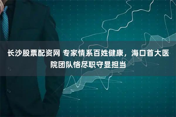 长沙股票配资网 专家情系百姓健康，海口首大医院团队恪尽职守显担当