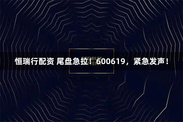 恒瑞行配资 尾盘急拉！600619，紧急发声！