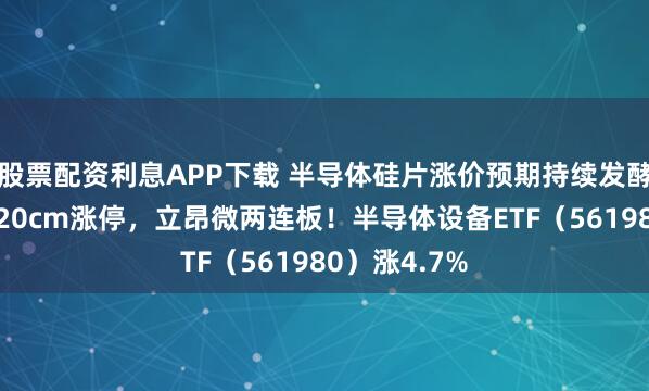 股票配资利息APP下载 半导体硅片涨价预期持续发酵，神工股份20cm涨停，立昂微两连板！半导体设备ETF（561980）涨4.7%