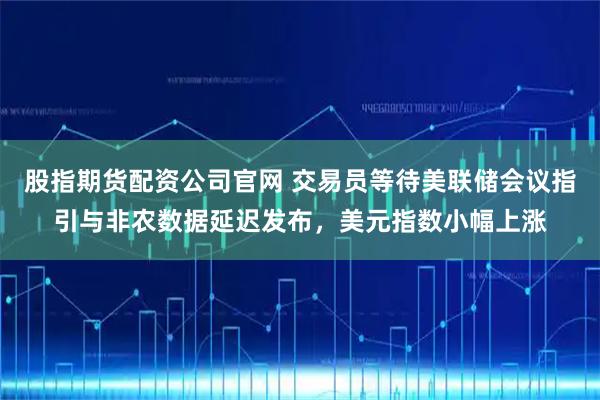 股指期货配资公司官网 交易员等待美联储会议指引与非农数据延迟发布，美元指数小幅上涨