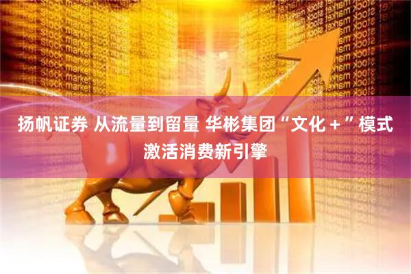 扬帆证券 从流量到留量 华彬集团“文化＋”模式激活消费新引擎
