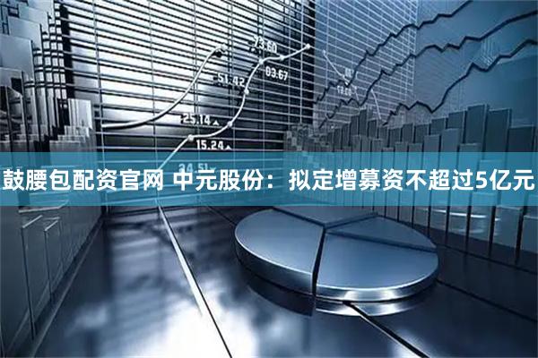 鼓腰包配资官网 中元股份：拟定增募资不超过5亿元