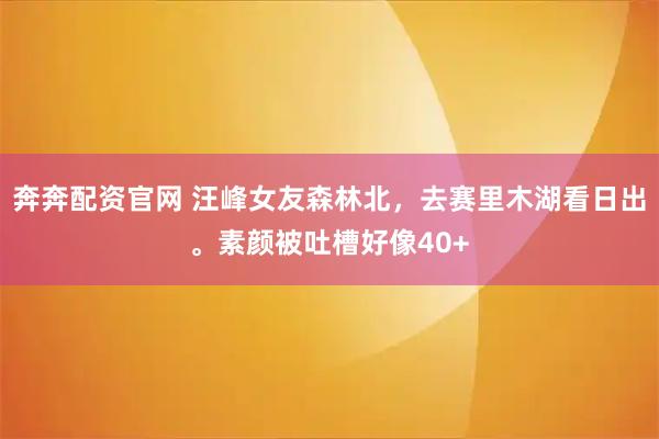奔奔配资官网 汪峰女友森林北，去赛里木湖看日出。素颜被吐槽好像40+
