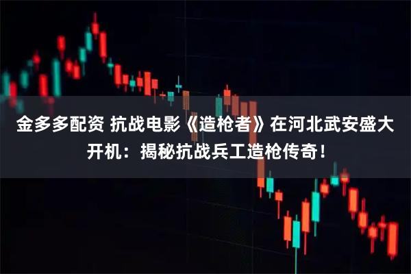 金多多配资 抗战电影《造枪者》在河北武安盛大开机：揭秘抗战兵工造枪传奇！