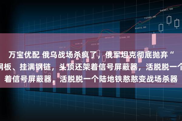 万宝优配 俄乌战场杀疯了，俄军坦克彻底抛弃“偶像包袱”，全身焊满钢板、挂满钢链，头顶还架着信号屏蔽器，活脱脱一个陆地铁憨憨变战场杀器
