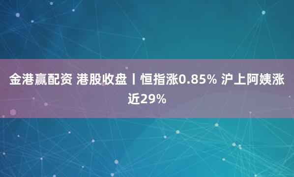 金港赢配资 港股收盘丨恒指涨0.85% 沪上阿姨涨近29%