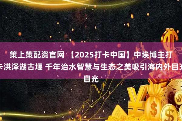 策上策配资官网 【2025打卡中国】中埃博主打卡洪泽湖古堰 千年治水智慧与生态之美吸引海内外目光