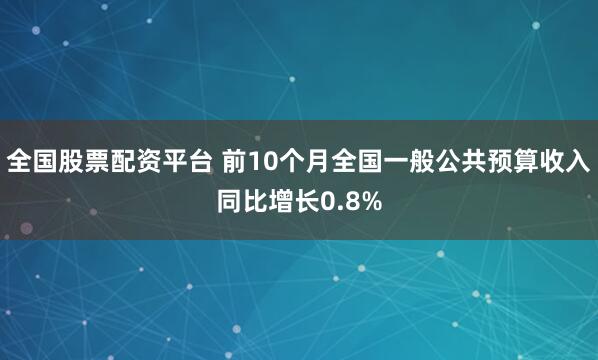 全国股票配资平台 前10个月全国一般公共预算收入同比增长0.8%