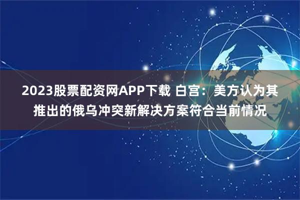 2023股票配资网APP下载 白宫：美方认为其推出的俄乌冲突新解决方案符合当前情况