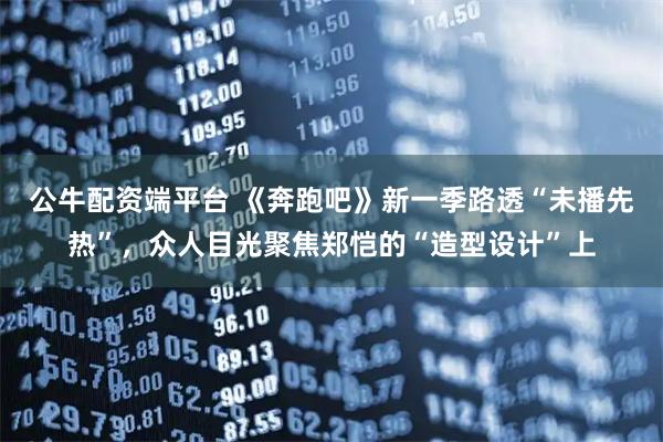 公牛配资端平台 《奔跑吧》新一季路透“未播先热”，众人目光聚焦郑恺的“造型设计”上