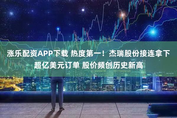 涨乐配资APP下载 热度第一！杰瑞股份接连拿下超亿美元订单 股价频创历史新高