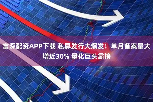 富深配资APP下载 私募发行大爆发！单月备案量大增近30% 量化巨头霸榜