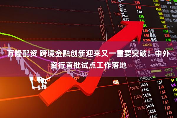 万隆配资 跨境金融创新迎来又一重要突破！中外资行首批试点工作落地