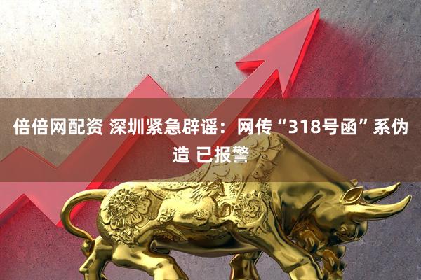 倍倍网配资 深圳紧急辟谣：网传“318号函”系伪造 已报警