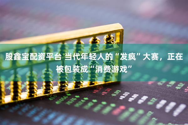 股鑫宝配资平台 当代年轻人的“发疯”大赛，正在被包装成“消费游戏”
