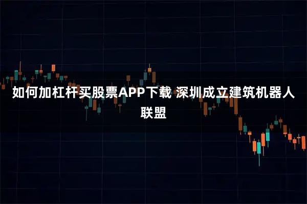 如何加杠杆买股票APP下载 深圳成立建筑机器人联盟