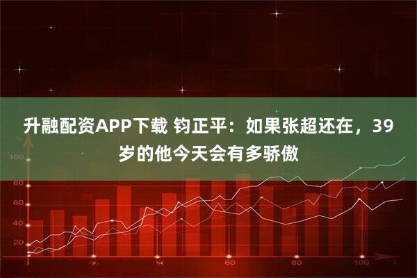 升融配资APP下载 钧正平：如果张超还在，39岁的他今天会有多骄傲