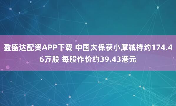 盈盛达配资APP下载 中国太保获小摩减持约174.46万股 每股作价约39.43港元