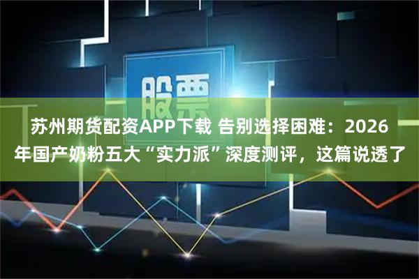 苏州期货配资APP下载 告别选择困难：2026年国产奶粉五大“实力派”深度测评，这篇说透了