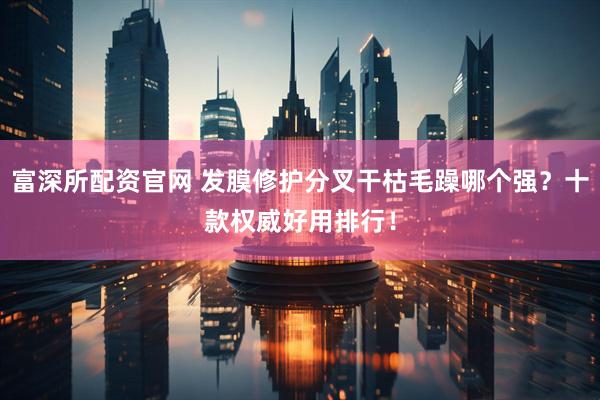 富深所配资官网 发膜修护分叉干枯毛躁哪个强？十款权威好用排行！