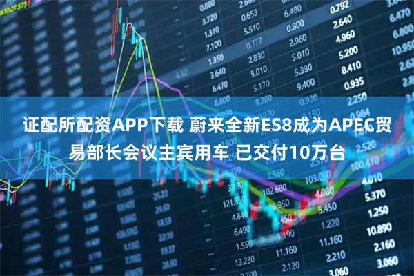 证配所配资APP下载 蔚来全新ES8成为APEC贸易部长会议主宾用车 已交付10万台