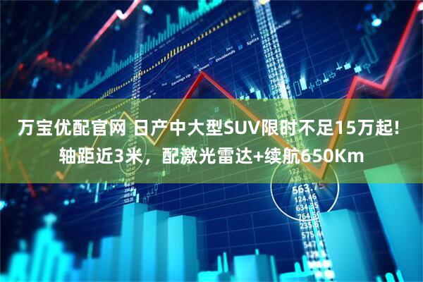 万宝优配官网 日产中大型SUV限时不足15万起! 轴距近3米，配激光雷达+续航650Km