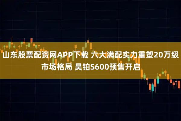 山东股票配资网APP下载 六大满配实力重塑20万级市场格局 昊铂S600预售开启